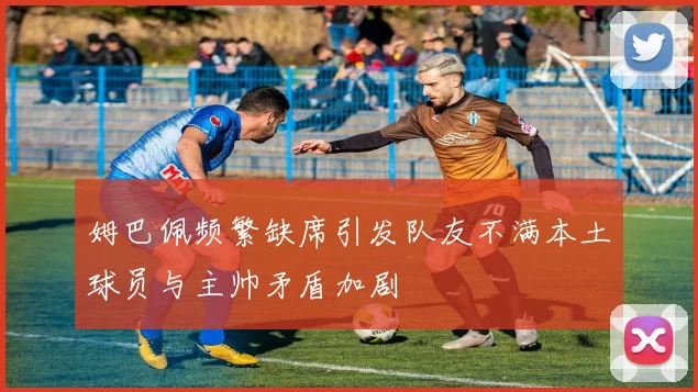 姆巴佩频繁缺席引发队友不满本土球员与主帅矛盾加剧